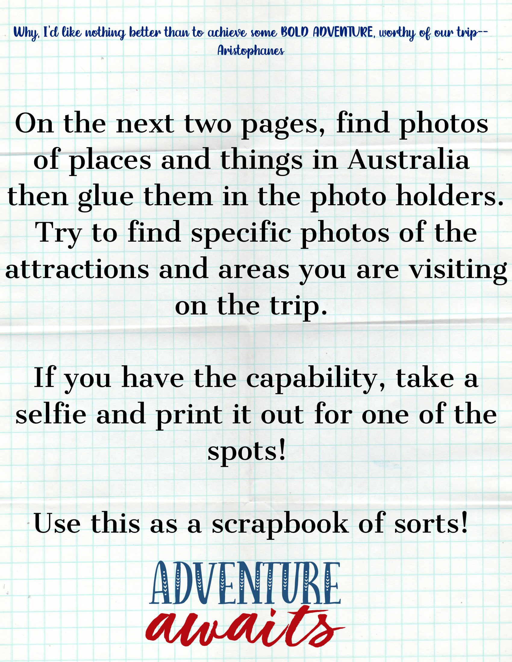 Here's a revised version of the sentence incorporating the provided product data:
Follow these instructions on graph paper for your scrapbook project: find and glue photos of Australian places, take a selfie, and use specific photo holders. The Adventures in Australia Activity Pack from Wondermom Shop encourages you to research destinations and document your journey in a creative scrapbook.