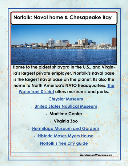 Discover Norfolk, home to a renowned naval base, shipyard, and NATO headquarters. Explore attractions such as the Chrysler Museum, Virginia Zoo, waterfront museums, gardens, and historical sites. Wondermom Shop offers a comprehensive Virginia Travel Guide and Activity Kit for Kids that includes a printable travel kit for your convenience and detailed insights into all the exciting activities in Virginia.